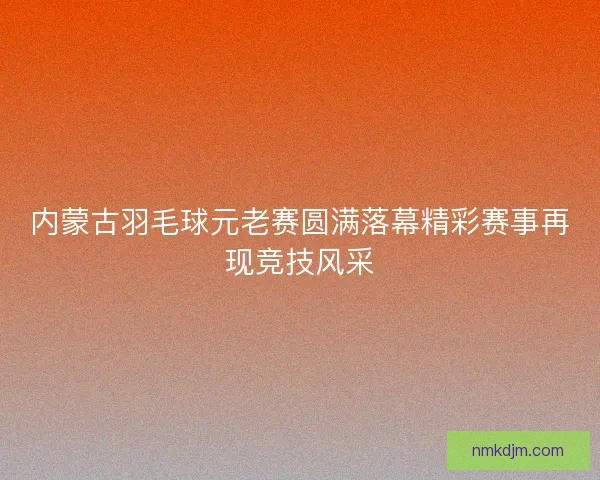 内蒙古羽毛球元老赛圆满落幕精彩赛事再现竞技风采 内蒙古羽毛球元老赛圆满落幕精彩赛事再现竞技风采