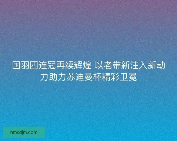 国羽四连冠再续辉煌 以老带新注入新动力助力苏迪曼杯精彩卫冕 国羽四连冠再续辉煌 以老带新注入新动力助力苏迪曼杯精彩卫冕
