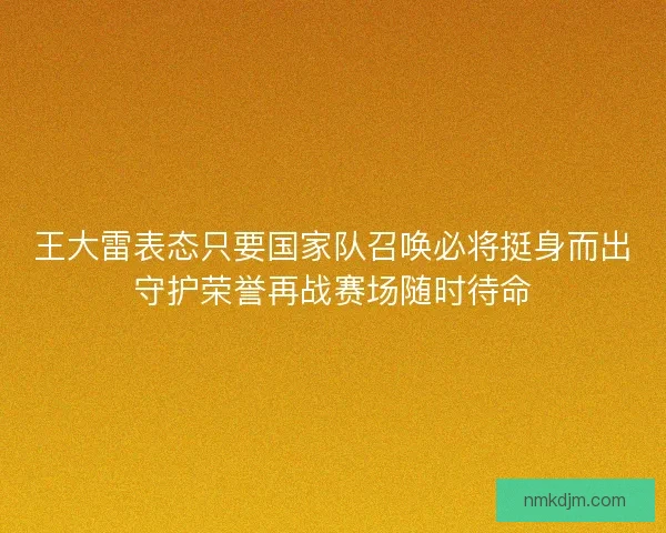 王大雷表态只要国家队召唤必将挺身而出守护荣誉再战赛场随时待命 王大雷表态只要国家队召唤必将挺身而出守护荣誉再战赛场随时待命
