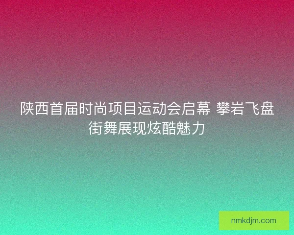 陕西首届时尚项目运动会启幕 攀岩飞盘街舞展现炫酷魅力