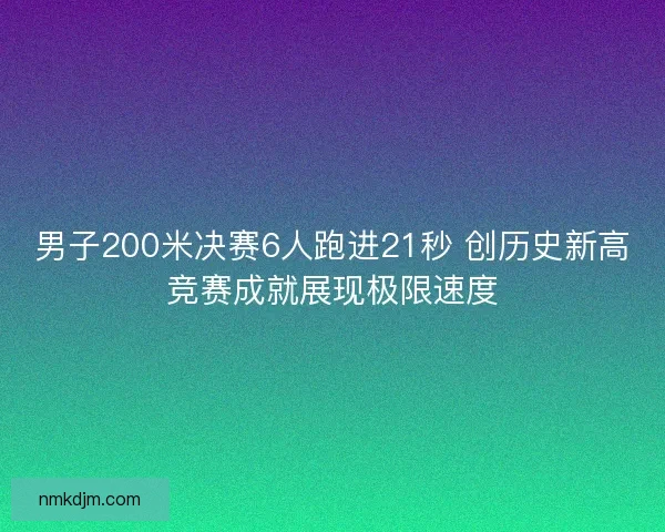 男子200米决赛6人跑进21秒 创历史新高竞赛成就展现极限速度