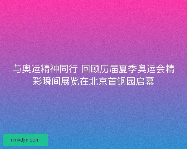 与奥运精神同行 回顾历届夏季奥运会精彩瞬间展览在北京首钢园启幕