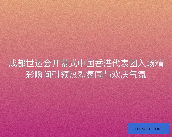 成都世运会开幕式中国香港代表团入场精彩瞬间引领热烈氛围与欢庆气氛 成都世运会开幕式中国香港代表团入场精彩瞬间引领热烈氛围与欢庆气氛