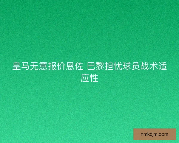 皇马无意报价恩佐 巴黎担忧球员战术适应性 皇马无意报价恩佐 巴黎担忧球员战术适应性