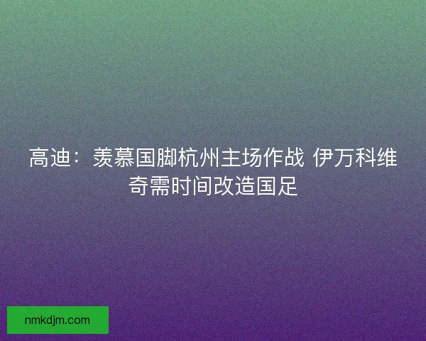 高迪：羡慕国脚杭州主场作战 伊万科维奇需时间改造国足