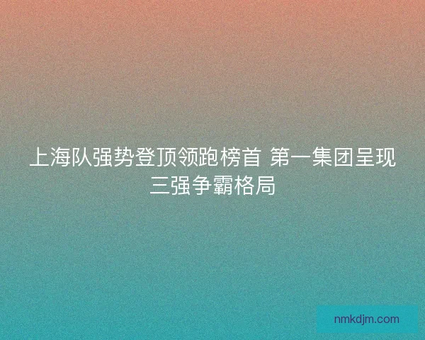 上海队强势登顶领跑榜首 第一集团呈现三强争霸格局 上海队强势登顶领跑榜首 第一集团呈现三强争霸格局