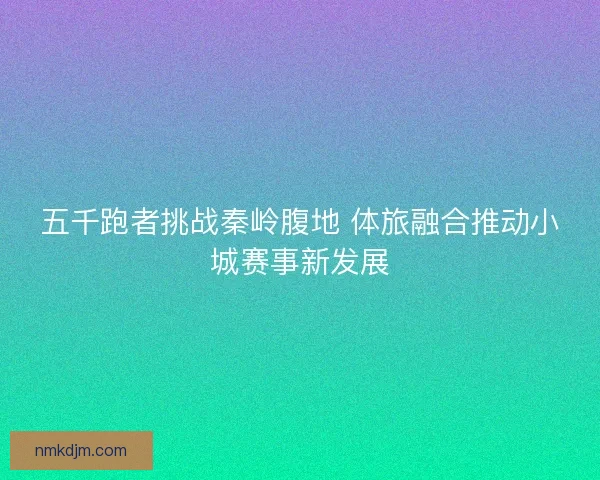 五千跑者挑战秦岭腹地 体旅融合推动小城赛事新发展 五千跑者挑战秦岭腹地 体旅融合推动小城赛事新发展