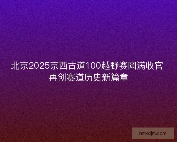 北京2025京西古道100越野赛圆满收官 再创赛道历史新篇章 北京2025京西古道100越野赛圆满收官 再创赛道历史新篇章