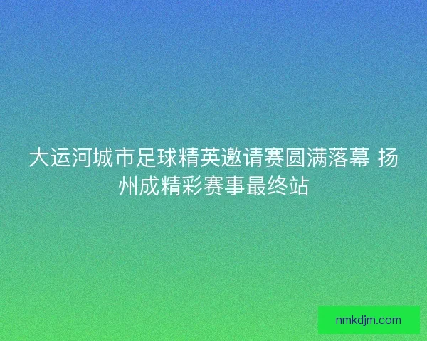 大运河城市足球精英邀请赛圆满落幕 扬州成精彩赛事最终站 大运河城市足球精英邀请赛圆满落幕 扬州成精彩赛事最终站