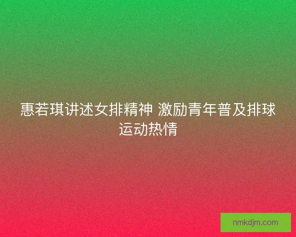 惠若琪讲述女排精神 激励青年普及排球运动热情