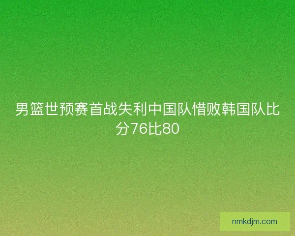 男篮世预赛首战失利中国队惜败韩国队比分76比80