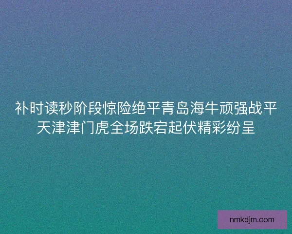 补时读秒阶段惊险绝平青岛海牛顽强战平天津津门虎全场跌宕起伏精彩纷呈