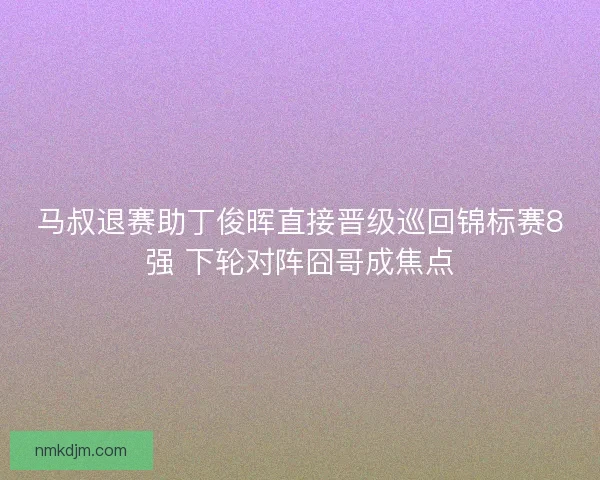 马叔退赛助丁俊晖直接晋级巡回锦标赛8强 下轮对阵囧哥成焦点