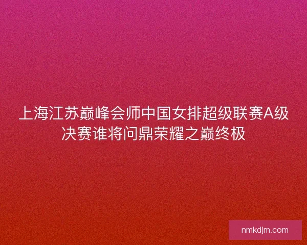 上海江苏巅峰会师中国女排超级联赛A级决赛谁将问鼎荣耀之巅终极